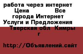 работа через интернет › Цена ­ 30 000 - Все города Интернет » Услуги и Предложения   . Тверская обл.,Кимры г.